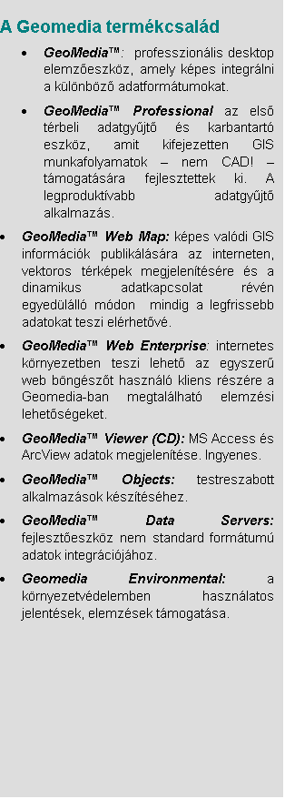 Szvegdoboz: 	A Geomedia termkcsald
	GeoMedia:  professzionlis desktop elemzeszkz, amely kpes integrlni a klnbz adatformtumokat. 
	GeoMedia Professional az els trbeli adatgyjt s karbantart eszkz, amit kifejezetten GIS munkafolyamatok  nem CAD!  tmogatsra fejlesztettek ki. A legproduktvabb adatgyjt alkalmazs.
	GeoMedia Web Map: kpes valdi GIS informcik publiklsra az interneten,  vektoros trkpek megjelentsre s a dinamikus adatkapcsolat rvn egyedlll mdon  mindig a legfrissebb adatokat teszi elrhetv.
	GeoMedia Web Enterprise: internetes krnyezetben teszi lehet az egyszer web bngszt hasznl kliens rszre a Geomedia-ban megtallhat elemzsi lehetsgeket. 
	GeoMedia Viewer (CD): MS Access s ArcView adatok megjelentse. Ingyenes.
	GeoMedia Objects: testreszabott alkalmazsok ksztshez.
	GeoMedia Data Servers: fejleszteszkz nem standard formtum adatok integrcijhoz.
	Geomedia Environmental: a krnyezetvdelemben hasznlatos jelentsek, elemzsek tmogatsa. 

